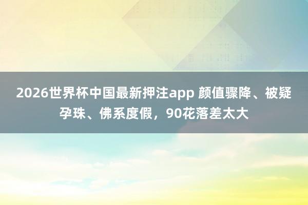 2026世界杯中国最新押注app 颜值骤降、被疑孕珠、佛系度假，90花落差太大