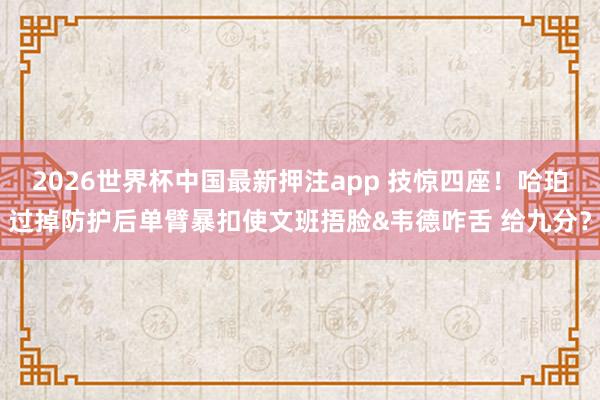 2026世界杯中国最新押注app 技惊四座！哈珀过掉防护后单臂暴扣使文班捂脸&韦德咋舌 给九分？