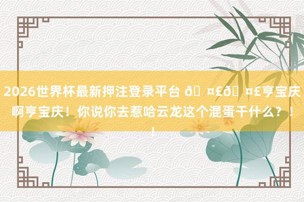 2026世界杯最新押注登录平台 🤣🤣亨宝庆啊亨宝庆！你说你去惹哈云龙这个混蛋干什么？！