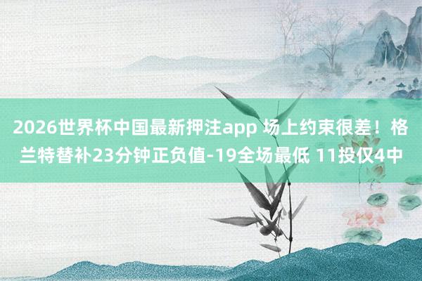 2026世界杯中国最新押注app 场上约束很差！格兰特替补23分钟正负值-19全场最低 11投仅4中