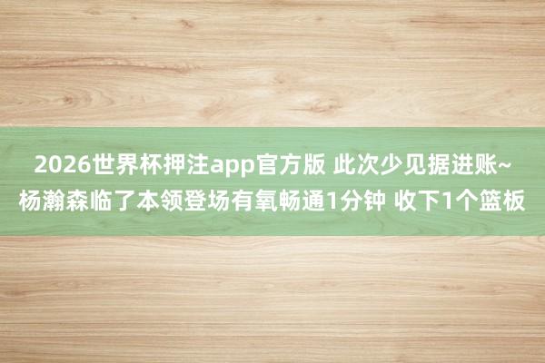2026世界杯押注app官方版 此次少见据进账~杨瀚森临了本领登场有氧畅通1分钟 收下1个篮板