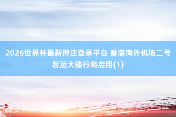 2026世界杯最新押注登录平台 香港海外机场二号客运大楼行将启用(1)