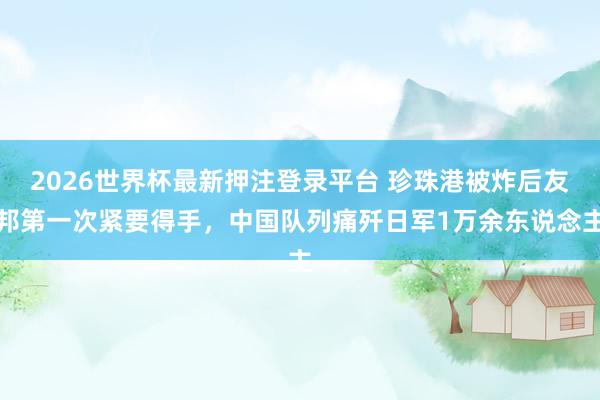 2026世界杯最新押注登录平台 珍珠港被炸后友邦第一次紧要得手，中国队列痛歼日军1万余东说念主