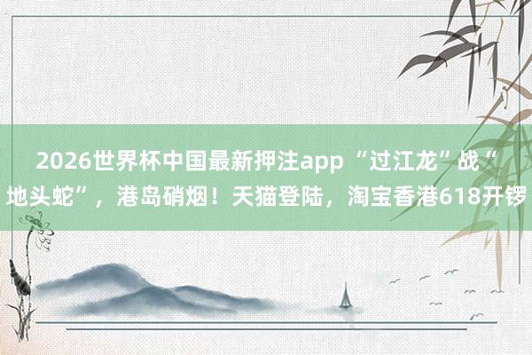 2026世界杯中国最新押注app “过江龙”战“地头蛇”，港岛硝烟！天猫登陆，淘宝香港618开锣