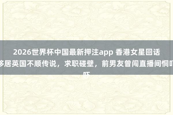 2026世界杯中国最新押注app 香港女星回话移居英国不顺传说，求职碰壁，前男友曾闯直播间恫吓