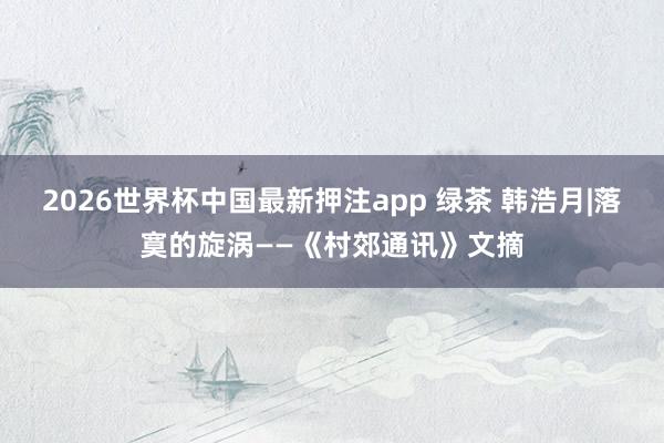 2026世界杯中国最新押注app 绿茶 韩浩月|落寞的旋涡——《村郊通讯》文摘