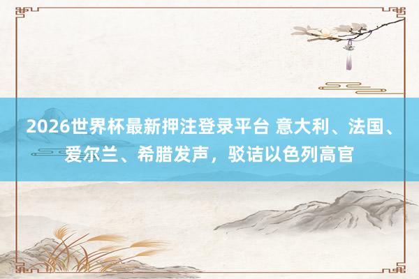 2026世界杯最新押注登录平台 意大利、法国、爱尔兰、希腊发声，驳诘以色列高官