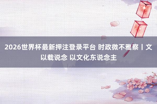 2026世界杯最新押注登录平台 时政微不雅察丨文以载说念 以文化东说念主