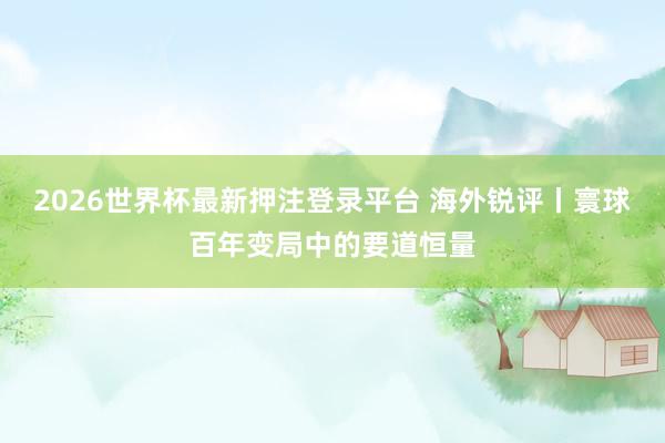 2026世界杯最新押注登录平台 海外锐评丨寰球百年变局中的要道恒量