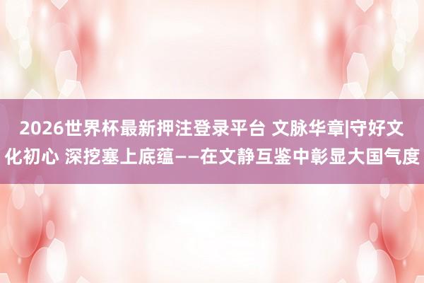 2026世界杯最新押注登录平台 文脉华章|守好文化初心 深挖塞上底蕴——在文静互鉴中彰显大国气度