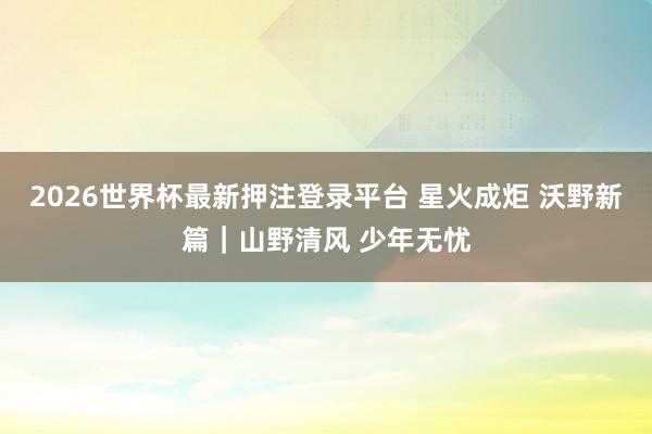 2026世界杯最新押注登录平台 星火成炬 沃野新篇|山野清风 少年无忧