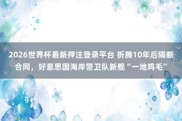 2026世界杯最新押注登录平台 折腾10年后隔断合同，好意思国海岸警卫队新舰“一地鸡毛”
