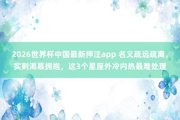 2026世界杯中国最新押注app 名义疏远疏离，实则渴慕拥抱，这3个星座外冷内热最难处理