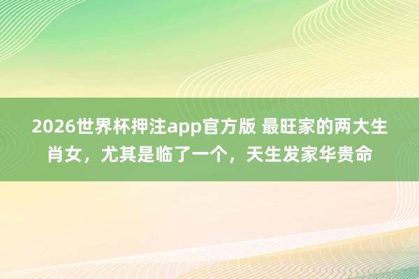 2026世界杯押注app官方版 最旺家的两大生肖女，尤其是临了一个，天生发家华贵命