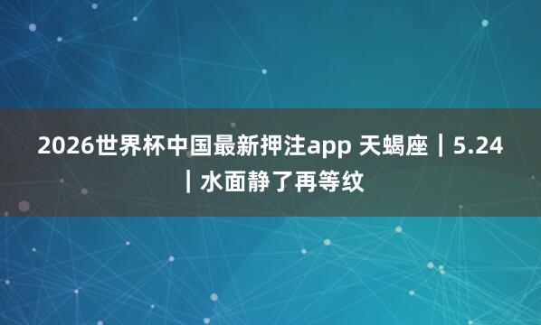 2026世界杯中国最新押注app 天蝎座｜5.24｜水面静了再等纹
