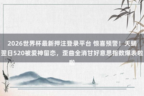2026世界杯最新押注登录平台 惊喜预警！天蝎翌日520被爱神留恋，歪曲全消甘好意思指数爆表啦