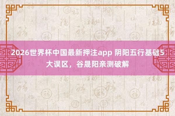 2026世界杯中国最新押注app 阴阳五行基础5大误区，谷晟阳亲测破解