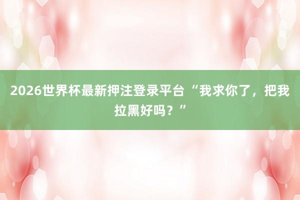 2026世界杯最新押注登录平台 “我求你了，把我拉黑好吗？”