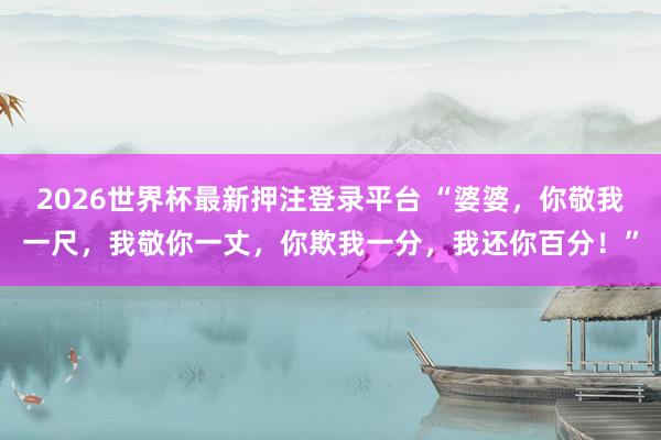 2026世界杯最新押注登录平台 “婆婆，你敬我一尺，我敬你一丈，你欺我一分，我还你百分！”