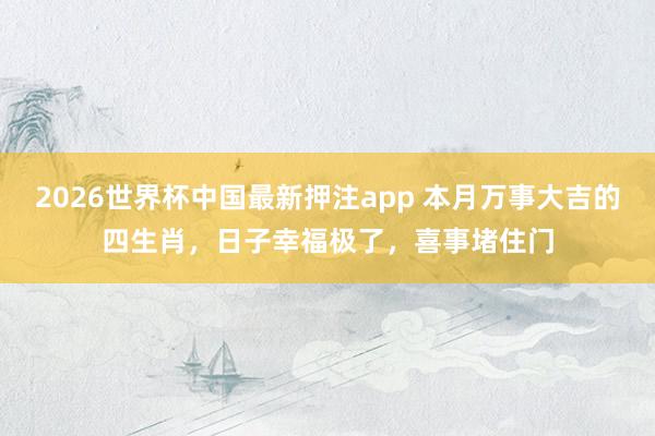 2026世界杯中国最新押注app 本月万事大吉的四生肖，日子幸福极了，喜事堵住门