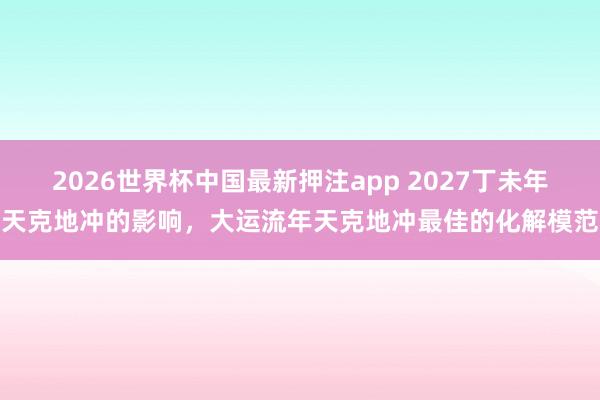 2026世界杯中国最新押注app 2027丁未年天克地冲的影响，大运流年天克地冲最佳的化解模范