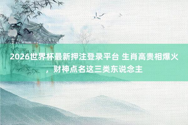2026世界杯最新押注登录平台 生肖高贵相爆火，财神点名这三类东说念主