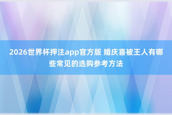 2026世界杯押注app官方版 婚庆喜被王人有哪些常见的选购参考方法