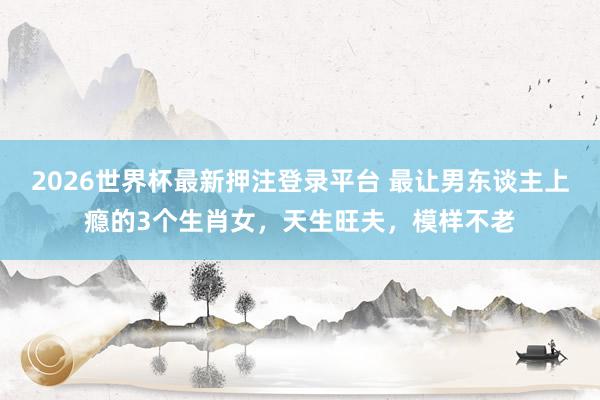 2026世界杯最新押注登录平台 最让男东谈主上瘾的3个生肖女，天生旺夫，模样不老
