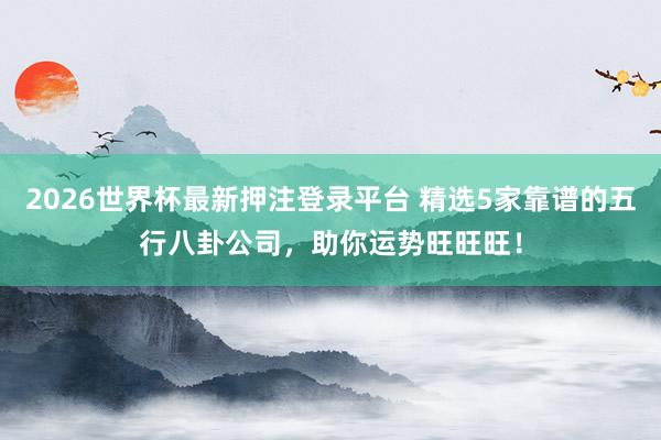 2026世界杯最新押注登录平台 精选5家靠谱的五行八卦公司，助你运势旺旺旺！