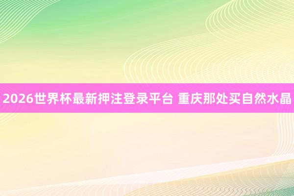2026世界杯最新押注登录平台 重庆那处买自然水晶