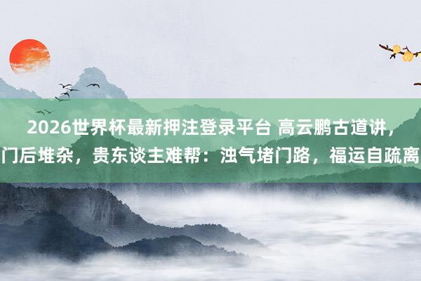 2026世界杯最新押注登录平台 高云鹏古道讲，门后堆杂，贵东谈主难帮：浊气堵门路，福运自疏离