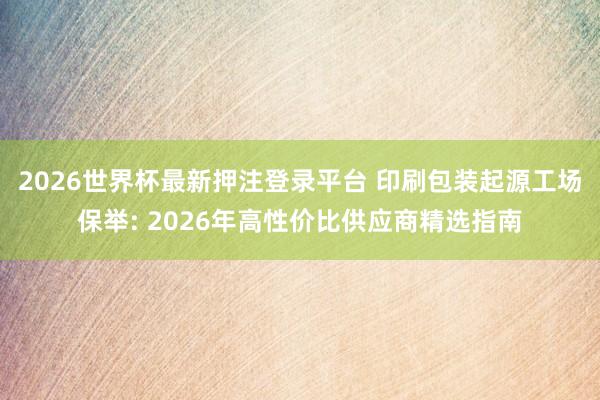2026世界杯最新押注登录平台 印刷包装起源工场保举: 2026年高性价比供应商精选指南