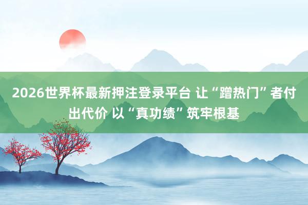 2026世界杯最新押注登录平台 让“蹭热门”者付出代价 以“真功绩”筑牢根基