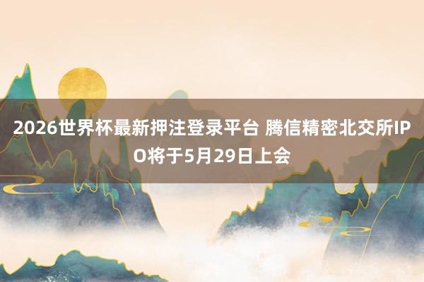 2026世界杯最新押注登录平台 腾信精密北交所IPO将于5月29日上会