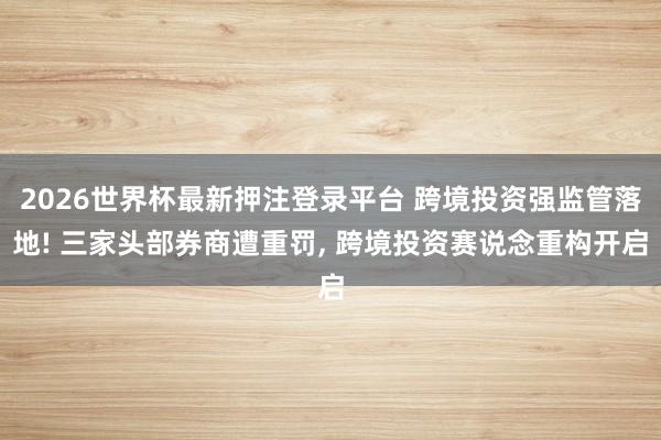 2026世界杯最新押注登录平台 跨境投资强监管落地! 三家头部券商遭重罚, 跨境投资赛说念重构开启