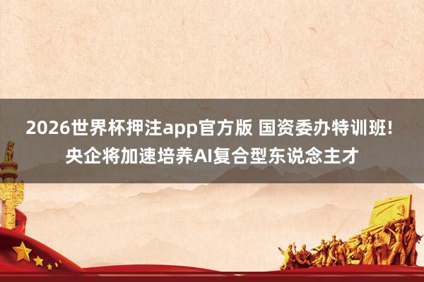 2026世界杯押注app官方版 国资委办特训班! 央企将加速培养AI复合型东说念主才
