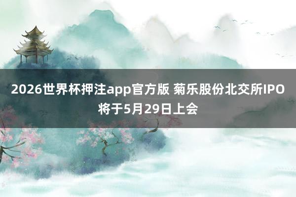 2026世界杯押注app官方版 菊乐股份北交所IPO将于5月29日上会