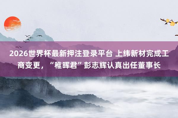 2026世界杯最新押注登录平台 上纬新材完成工商变更，“稚晖君”彭志辉认真出任董事长