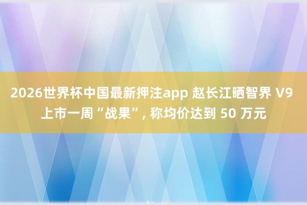2026世界杯中国最新押注app 赵长江晒智界 V9 上市一周“战果”, 称均价达到 50 万元