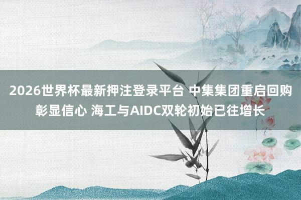 2026世界杯最新押注登录平台 中集集团重启回购彰显信心 海工与AIDC双轮初始已往增长