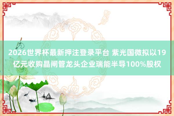 2026世界杯最新押注登录平台 紫光国微拟以19亿元收购晶闸管龙头企业瑞能半导100%股权