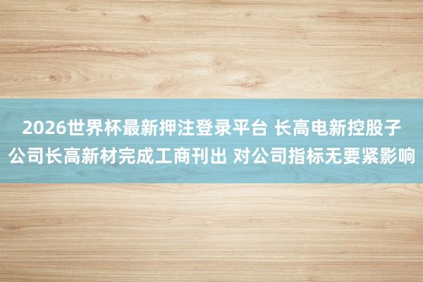 2026世界杯最新押注登录平台 长高电新控股子公司长高新材完成工商刊出 对公司指标无要紧影响