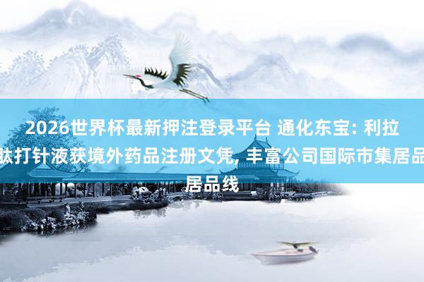 2026世界杯最新押注登录平台 通化东宝: 利拉鲁肽打针液获境外药品注册文凭, 丰富公司国际市集居品线