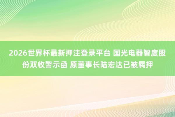 2026世界杯最新押注登录平台 国光电器智度股份双收警示函 原董事长陆宏达已被羁押