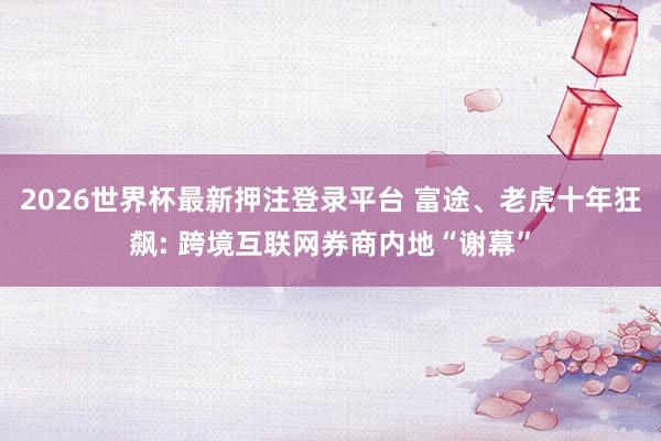 2026世界杯最新押注登录平台 富途、老虎十年狂飙: 跨境互联网券商内地“谢幕”