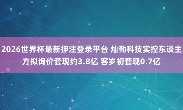 2026世界杯最新押注登录平台 灿勤科技实控东谈主方拟询价套现约3.8亿 客岁初套现0.7亿