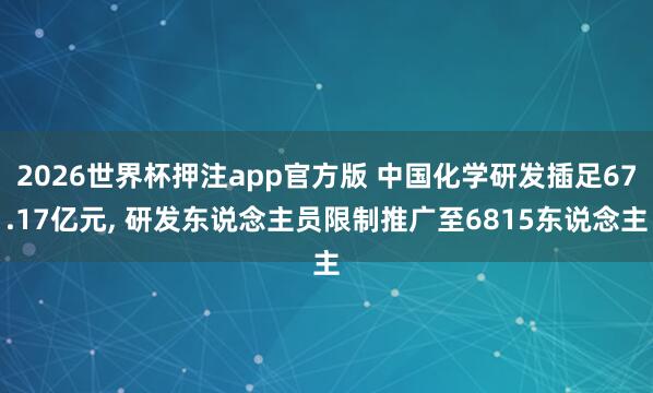 2026世界杯押注app官方版 中国化学研发插足67.17亿元, 研发东说念主员限制推广至6815东说念主
