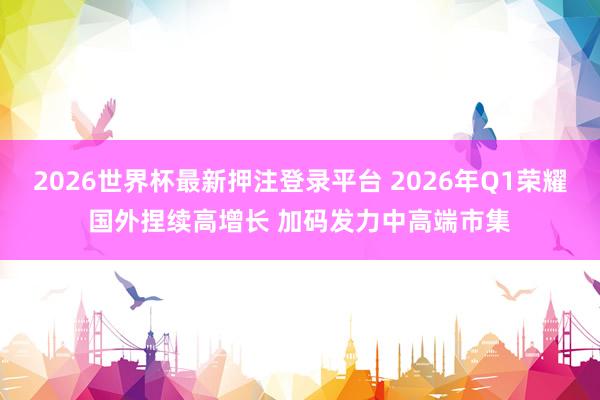 2026世界杯最新押注登录平台 2026年Q1荣耀国外捏续高增长 加码发力中高端市集