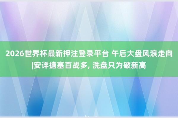 2026世界杯最新押注登录平台 午后大盘风浪走向|安详搪塞百战多, 洗盘只为破新高