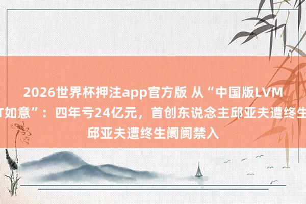 2026世界杯押注app官方版 从“中国版LVMH”到“ST如意”：四年亏24亿元，首创东说念主邱亚夫遭终生阛阓禁入